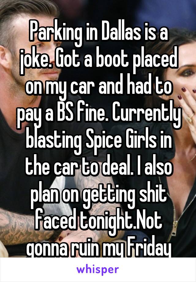 Parking in Dallas is a joke. Got a boot placed on my car and had to pay a BS fine. Currently blasting Spice Girls in the car to deal. I also plan on getting shit faced tonight.Not gonna ruin my Friday