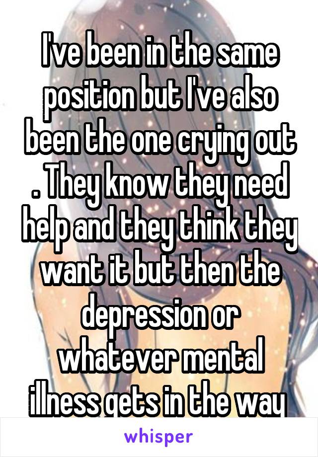 I've been in the same position but I've also been the one crying out . They know they need help and they think they want it but then the depression or whatever mental illness gets in the way 