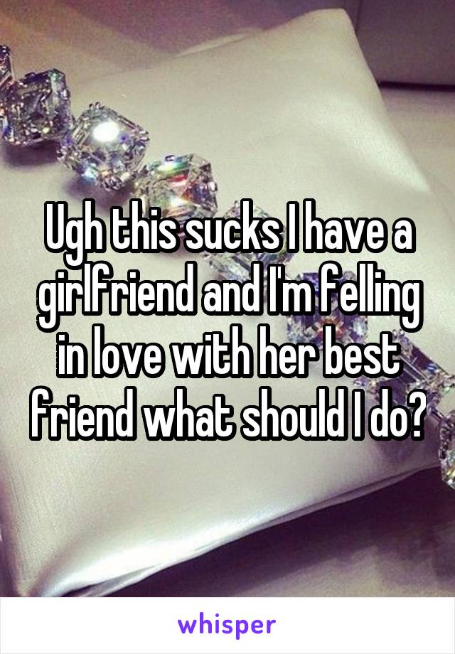 Ugh this sucks I have a girlfriend and I'm felling in love with her best friend what should I do?