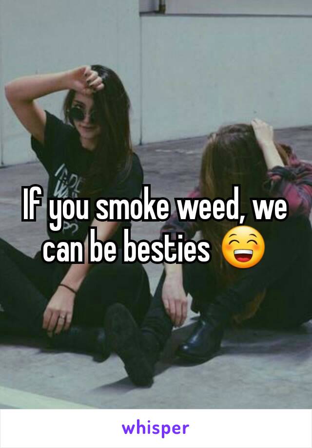 If you smoke weed, we can be besties 😁