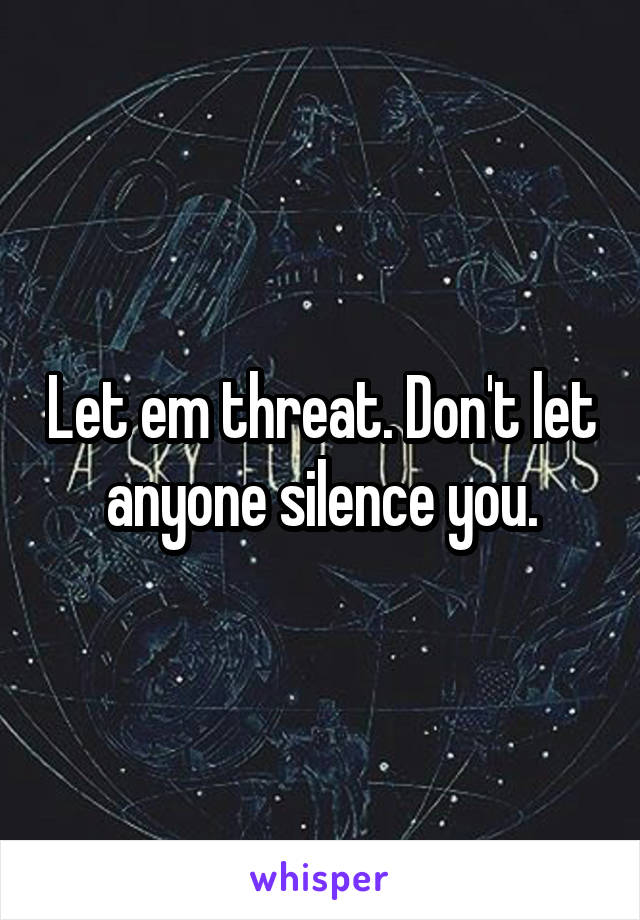 Let em threat. Don't let anyone silence you.