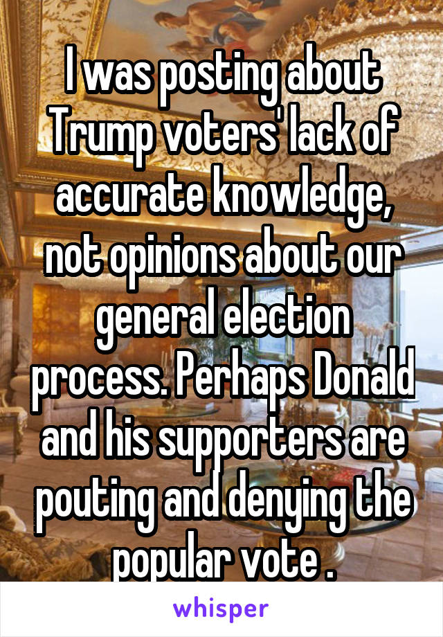 I was posting about Trump voters' lack of accurate knowledge, not opinions about our general election process. Perhaps Donald and his supporters are pouting and denying the popular vote .