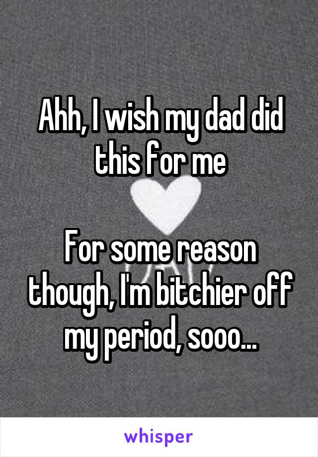 Ahh, I wish my dad did this for me

For some reason though, I'm bitchier off my period, sooo...