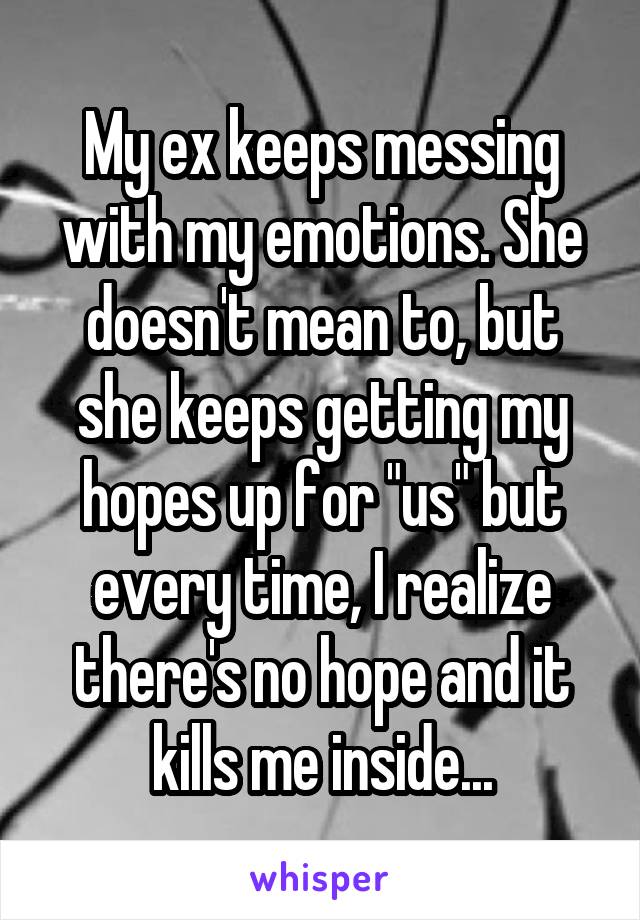 My ex keeps messing with my emotions. She doesn't mean to, but she keeps getting my hopes up for "us" but every time, I realize there's no hope and it kills me inside...