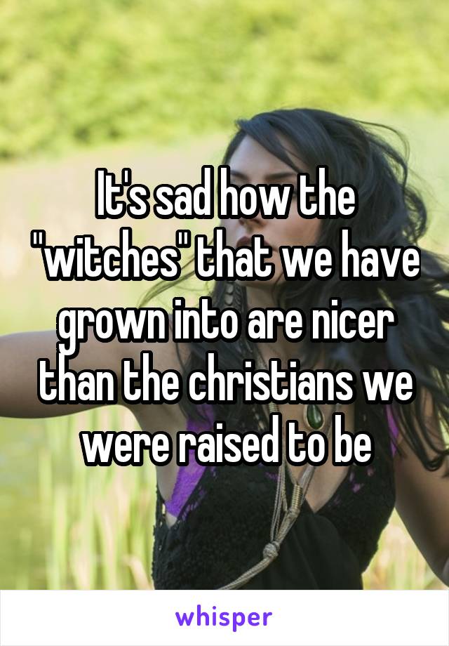 It's sad how the "witches" that we have grown into are nicer than the christians we were raised to be