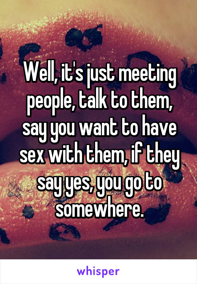 Well, it's just meeting people, talk to them, say you want to have sex with them, if they say yes, you go to somewhere.