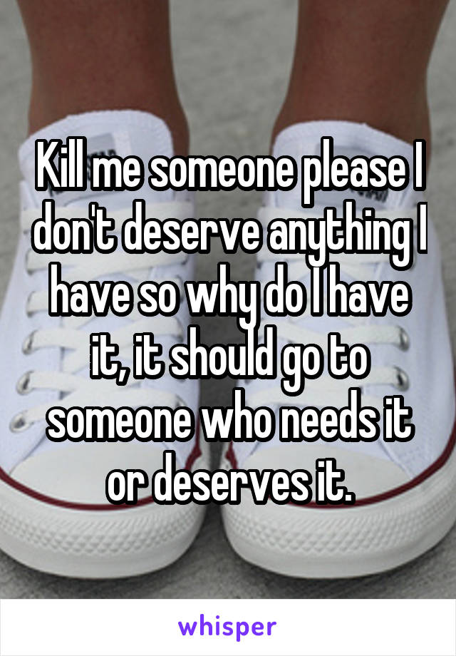 Kill me someone please I don't deserve anything I have so why do I have it, it should go to someone who needs it or deserves it.