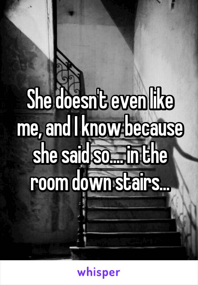 She doesn't even like me, and I know because she said so.... in the room down stairs...