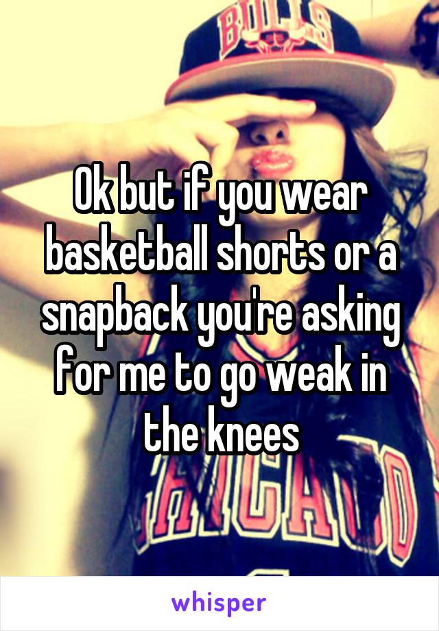 Ok but if you wear basketball shorts or a snapback you're asking for me to go weak in the knees