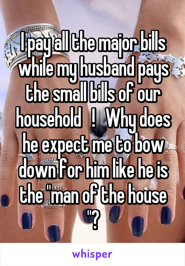 I pay all the major bills while my husband pays the small bills of our household   !   Why does he expect me to bow down for him like he is the "man of the house "?