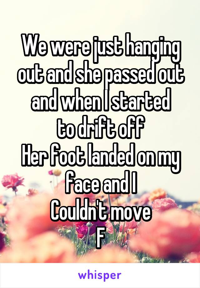 We were just hanging out and she passed out and when I started
to drift off
Her foot landed on my face and I
Couldn't move
F