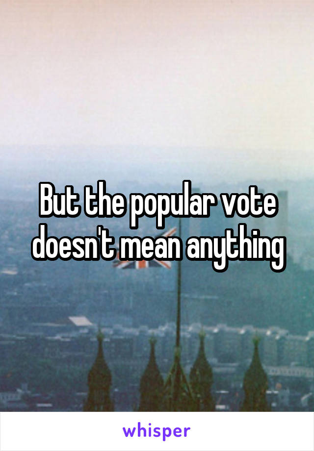 But the popular vote doesn't mean anything