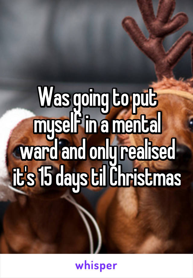 Was going to put myself in a mental ward and only realised it's 15 days til Christmas