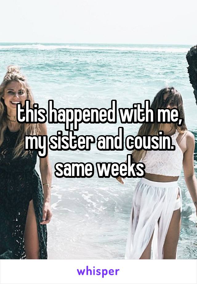 this happened with me, my sister and cousin. same weeks