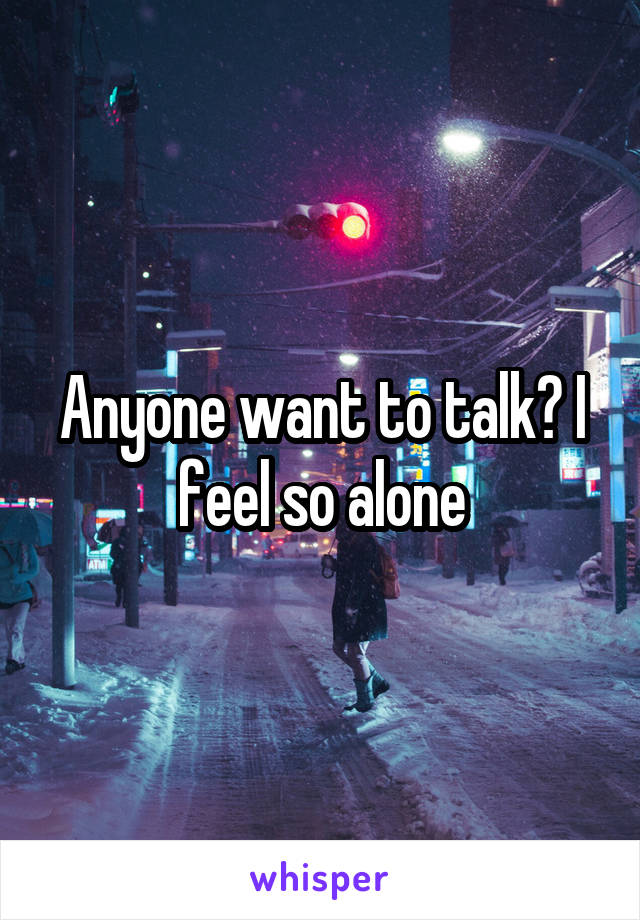 Anyone want to talk? I feel so alone