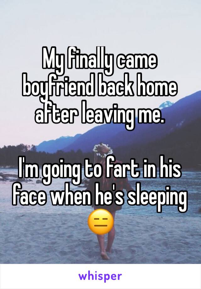 My finally came boyfriend back home after leaving me. 

I'm going to fart in his face when he's sleeping 😑