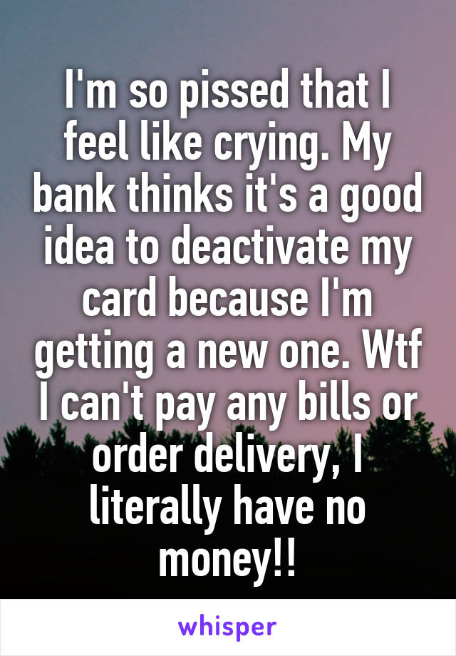 I'm so pissed that I feel like crying. My bank thinks it's a good idea to deactivate my card because I'm getting a new one. Wtf I can't pay any bills or order delivery, I literally have no money!!