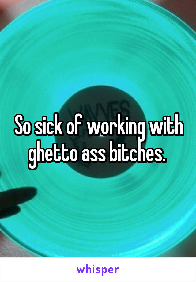 So sick of working with ghetto ass bitches. 