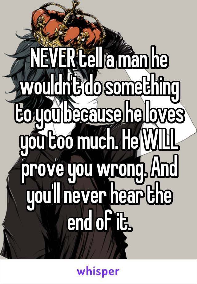 NEVER tell a man he wouldn't do something to you because he loves you too much. He WILL prove you wrong. And you'll never hear the end of it.