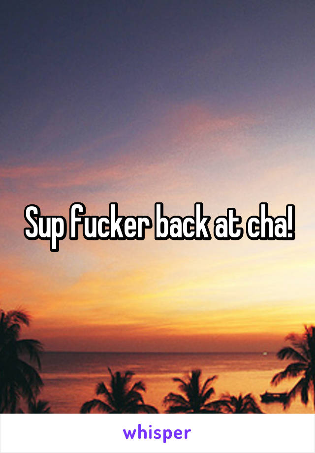 Sup fucker back at cha!