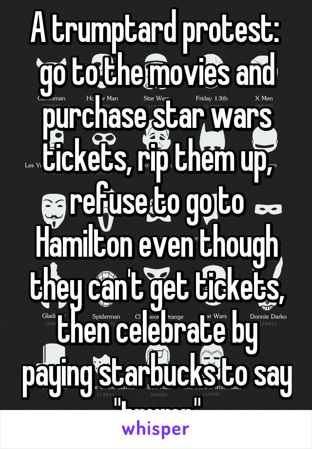 A trumptard protest:  go to the movies and purchase star wars tickets, rip them up, refuse to go to Hamilton even though they can't get tickets, then celebrate by paying starbucks to say "trump"