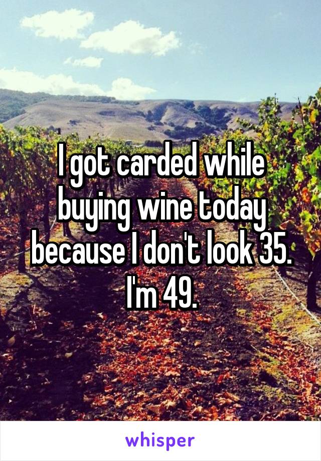 I got carded while buying wine today because I don't look 35. I'm 49.