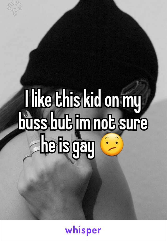 I like this kid on my buss but im not sure he is gay 😕