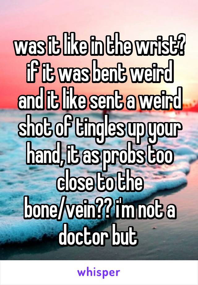 was it like in the wrist? if it was bent weird and it like sent a weird shot of tingles up your hand, it as probs too close to the bone/vein?? i'm not a doctor but 