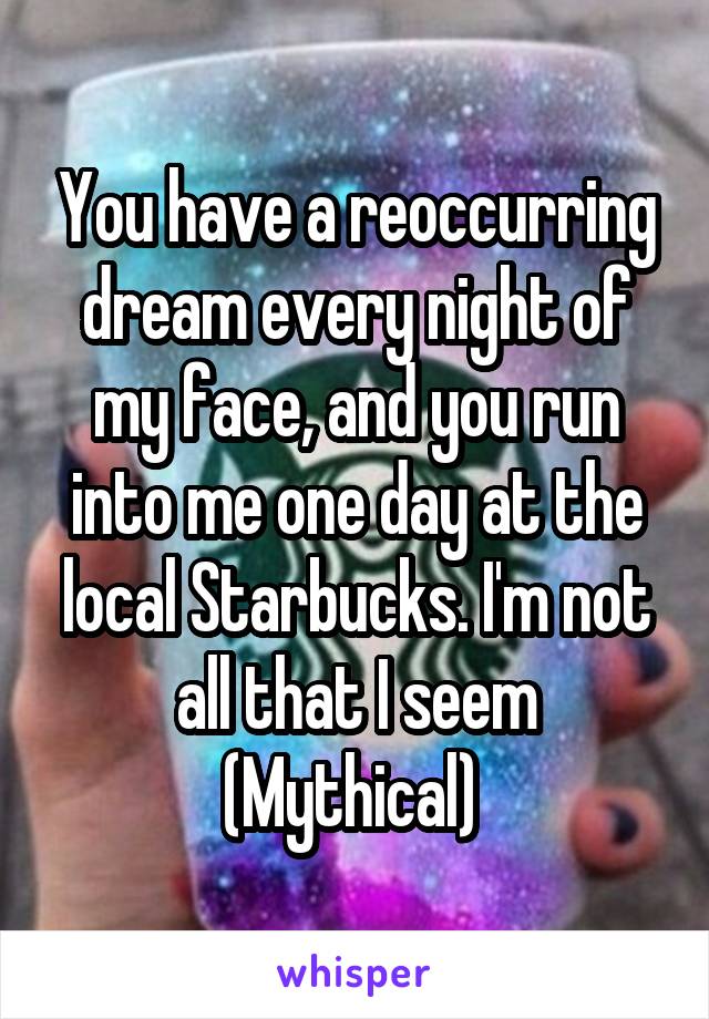 You have a reoccurring dream every night of my face, and you run into me one day at the local Starbucks. I'm not all that I seem
(Mythical) 