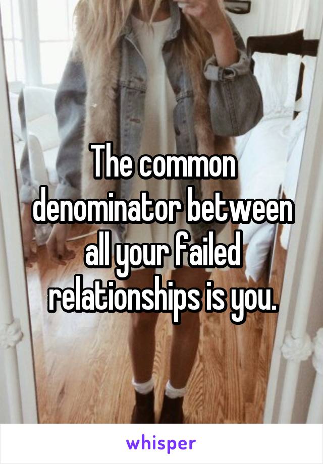 The common denominator between all your failed relationships is you.