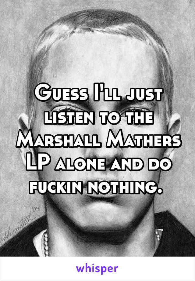 Guess I'll just listen to the Marshall Mathers LP alone and do fuckin nothing. 