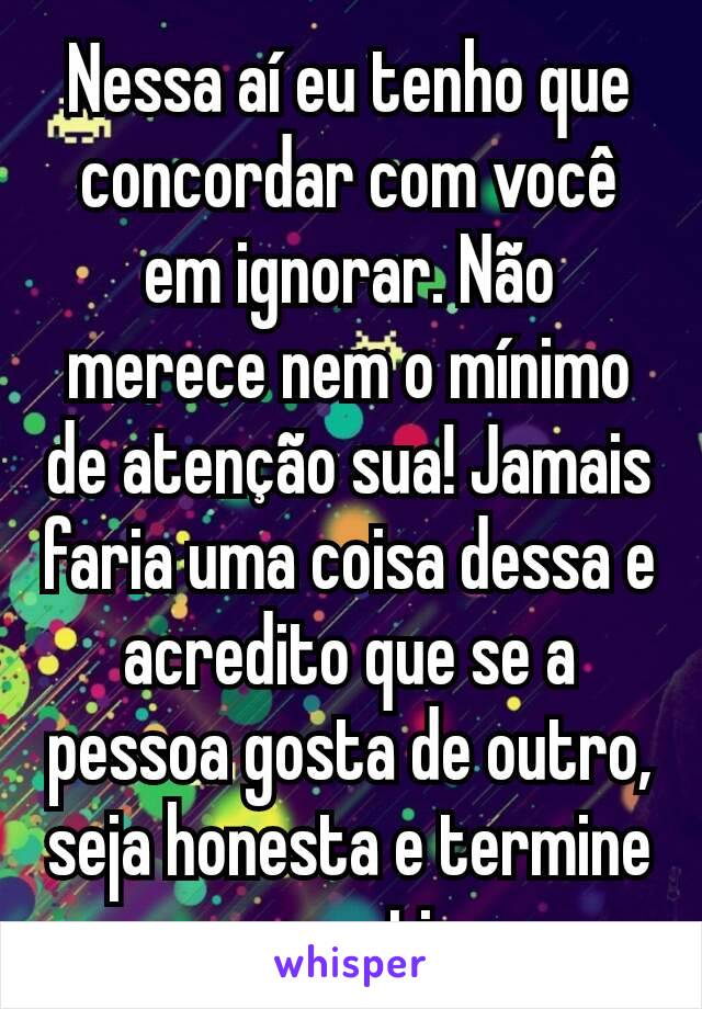 Nessa aí eu tenho que concordar com você em ignorar. Não merece nem o mínimo de atenção sua! Jamais faria uma coisa dessa e acredito que se a pessoa gosta de outro, seja honesta e termine com motivo.