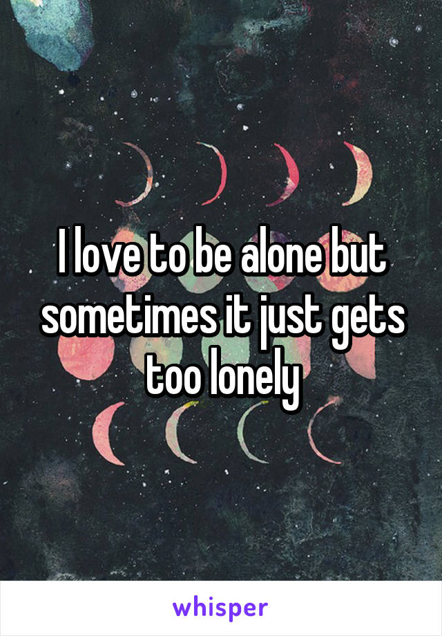 I love to be alone but sometimes it just gets too lonely