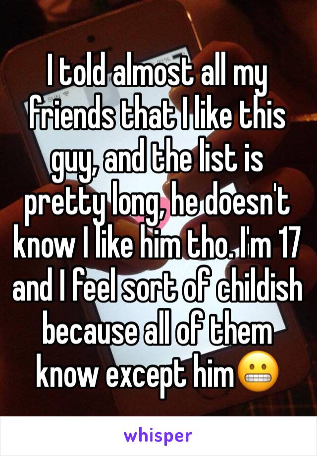 I told almost all my friends that I like this guy, and the list is pretty long, he doesn't know I like him tho. I'm 17 and I feel sort of childish because all of them know except him😬