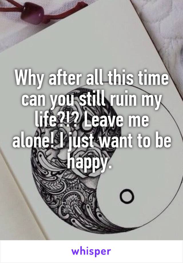 Why after all this time can you still ruin my life?!? Leave me alone! I just want to be happy. 
