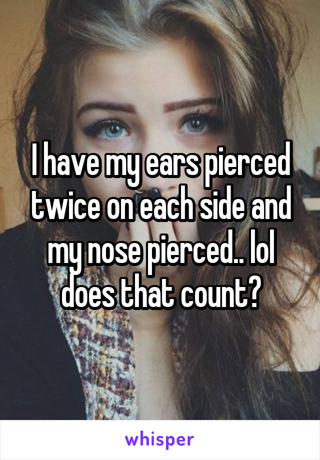 I have my ears pierced twice on each side and my nose pierced.. lol does that count?