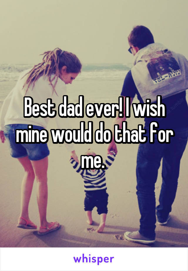 Best dad ever! I wish mine would do that for me. 