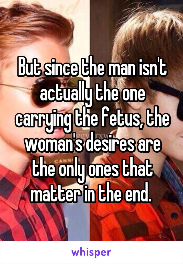 But since the man isn't actually the one carrying the fetus, the woman's desires are the only ones that matter in the end. 