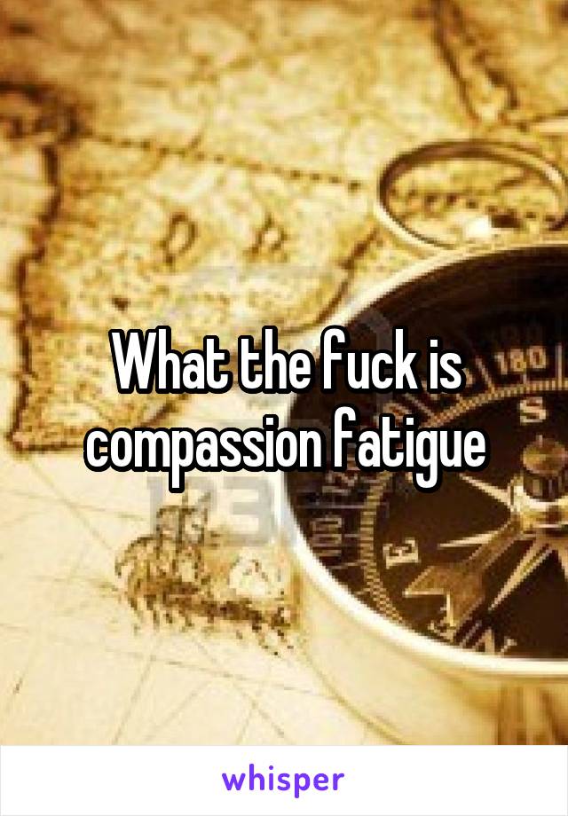 What the fuck is compassion fatigue