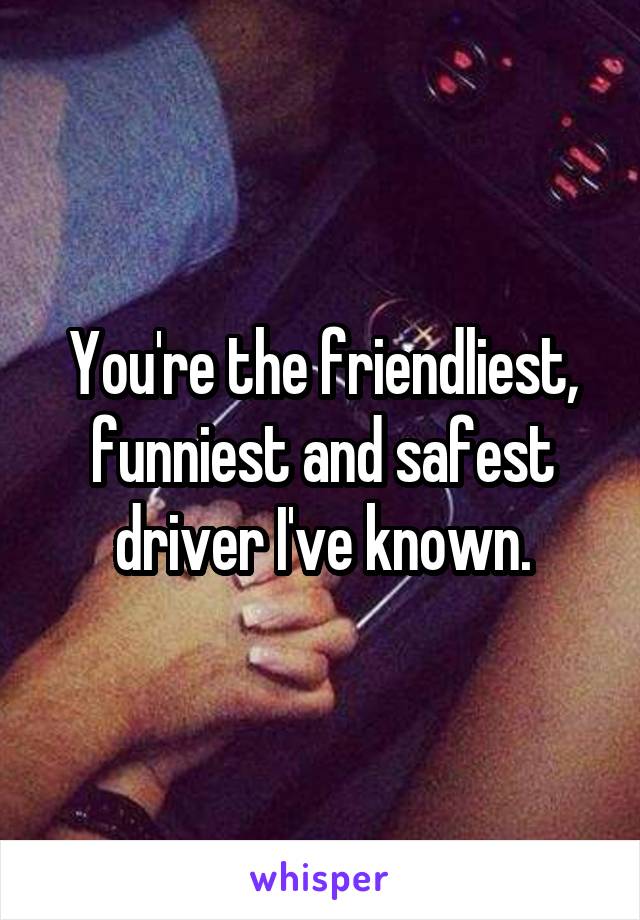 You're the friendliest, funniest and safest driver I've known.