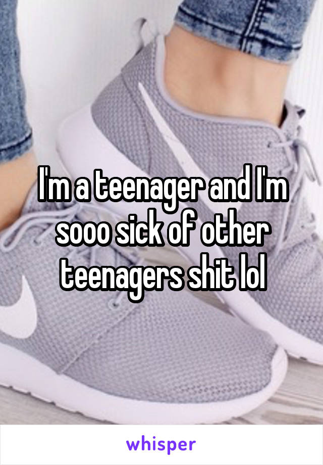 I'm a teenager and I'm sooo sick of other teenagers shit lol