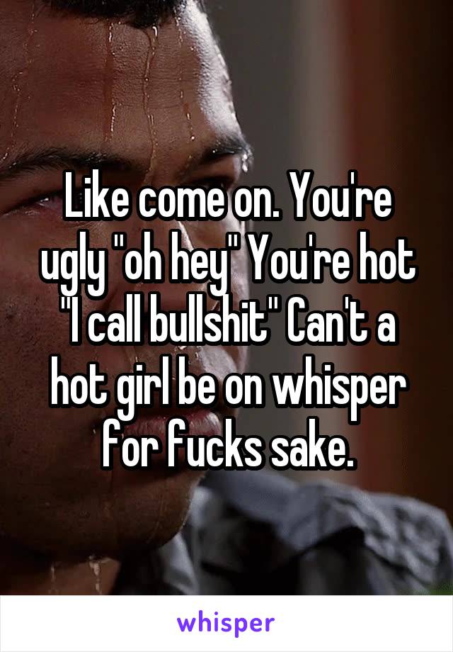 Like come on. You're ugly "oh hey" You're hot "I call bullshit" Can't a hot girl be on whisper for fucks sake.