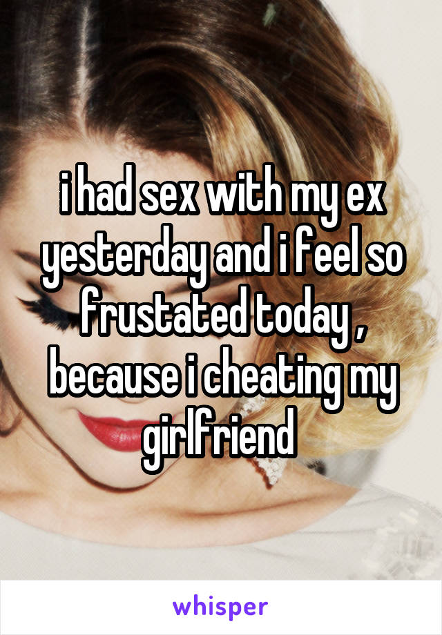 i had sex with my ex yesterday and i feel so frustated today , because i cheating my girlfriend 