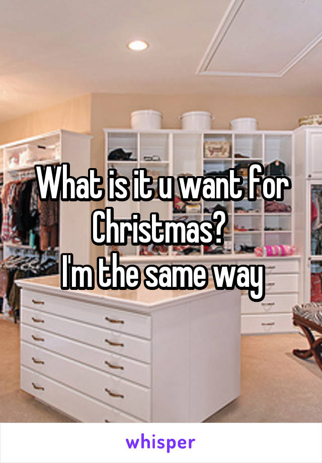 What is it u want for Christmas? 
I'm the same way