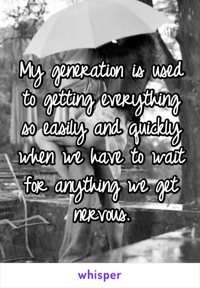 My generation is used to getting everything so easily and quickly when we have to wait for anything we get nervous.