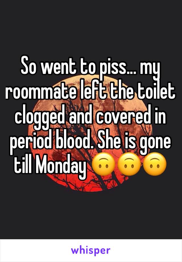 So went to piss... my roommate left the toilet clogged and covered in period blood. She is gone till Monday 🙃🙃🙃