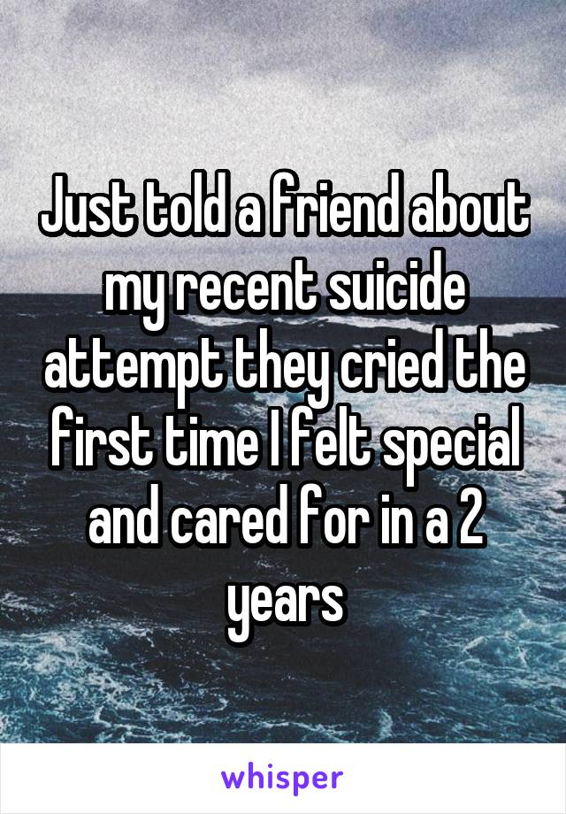 Just told a friend about my recent suicide attempt they cried the first time I felt special and cared for in a 2 years