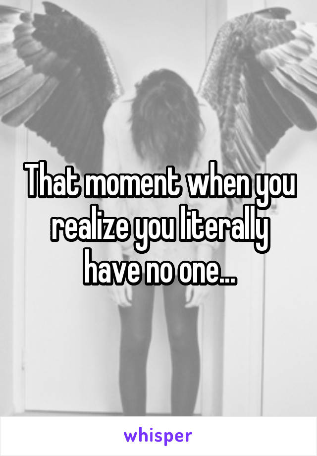 That moment when you realize you literally have no one...