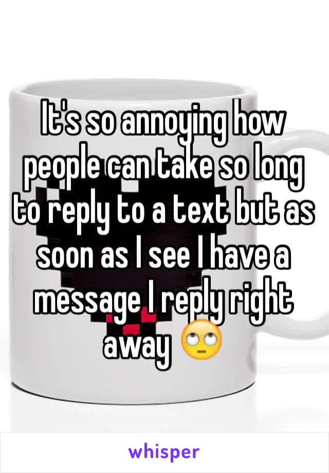 It's so annoying how people can take so long to reply to a text but as soon as I see I have a message I reply right away 🙄