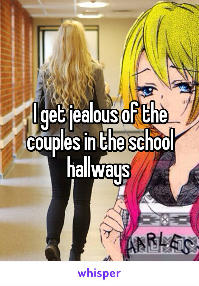 I get jealous of the couples in the school hallways 